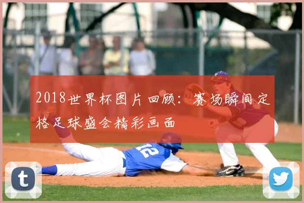 2018世界杯图片回顾:赛场瞬间定格足球盛会精彩画面