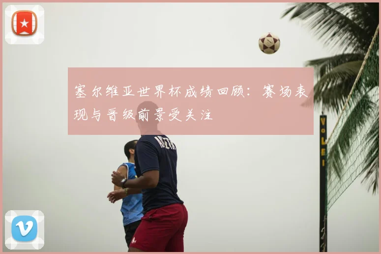 塞尔维亚世界杯成绩回顾:赛场表现与晋级前景受关注