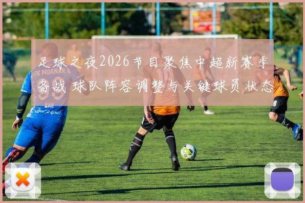足球之夜2026节目聚焦中超新赛季备战 球队阵容调整与关键球员状态成看点