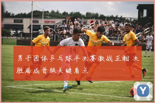 男子团体乒乓球半决赛激战正酣 决胜局成晋级关键看点