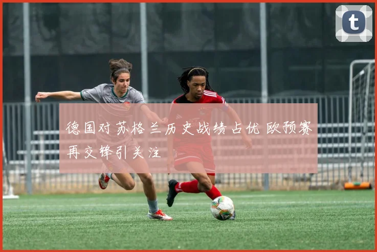 德国对苏格兰历史战绩占优 欧预赛再交锋引关注