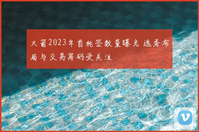 火箭2023年首轮签数量曝光 选秀布局与交易筹码受关注