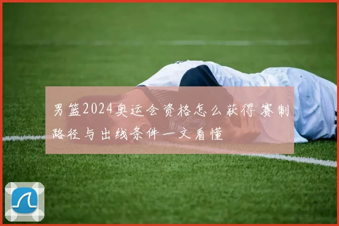 男篮2024奥运会资格怎么获得 赛制路径与出线条件一文看懂