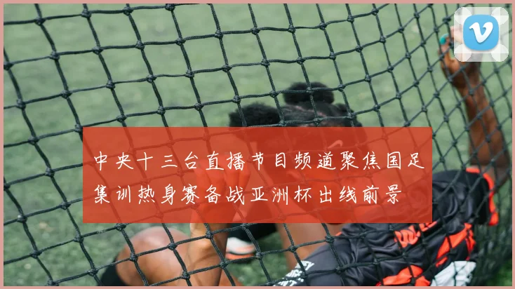 中央十三台直播节目频道聚焦国足集训热身赛备战亚洲杯出线前景