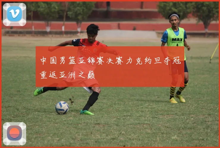 中国男篮亚锦赛决赛力克约旦夺冠重返亚洲之巅