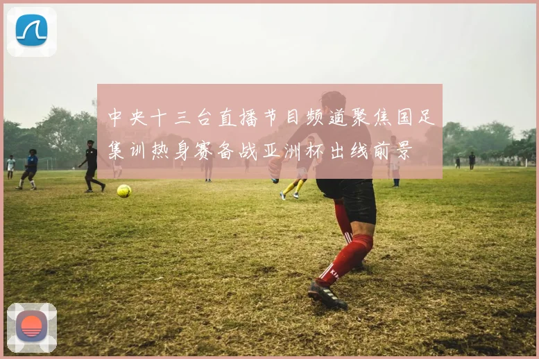 中央十三台直播节目频道聚焦国足集训热身赛备战亚洲杯出线前景