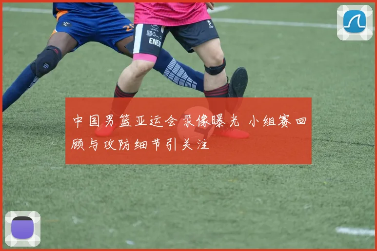 中国男篮亚运会录像曝光 小组赛回顾与攻防细节引关注