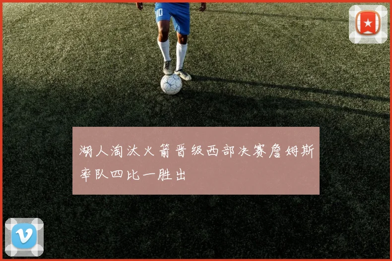 湖人淘汰火箭晋级西部决赛詹姆斯率队四比一胜出