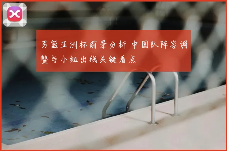 男篮亚洲杯前景分析 中国队阵容调整与小组出线关键看点