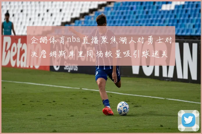 企鹅体育nba直播聚焦湖人对勇士对决詹姆斯库里同场较量吸引球迷关注
