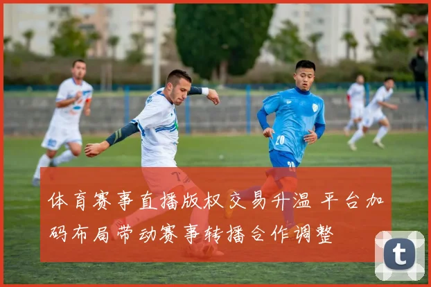 体育赛事直播版权交易升温 平台加码布局带动赛事转播合作调整