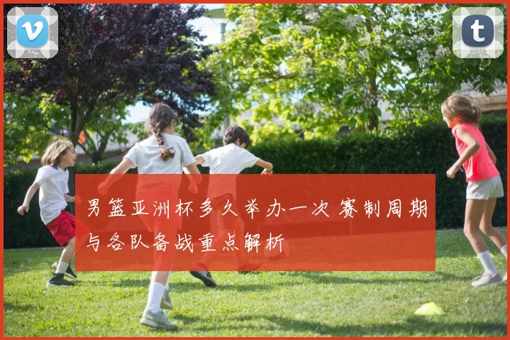 男篮亚洲杯多久举办一次 赛制周期与各队备战重点解析