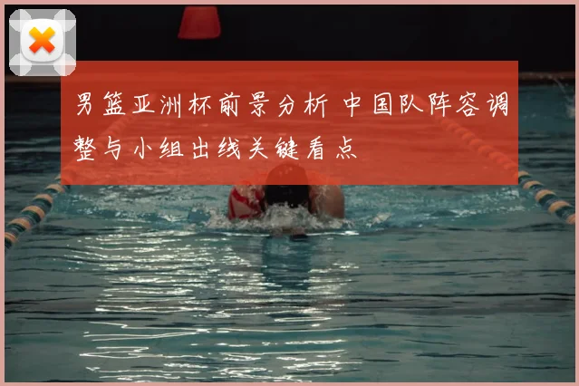 男篮亚洲杯前景分析 中国队阵容调整与小组出线关键看点