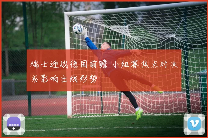 瑞士迎战德国前瞻 小组赛焦点对决或影响出线形势
